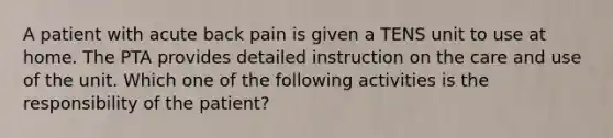 A patient with acute back pain is given a TENS unit to use at home. The PTA provides detailed instruction on the care and use of the unit. Which one of the following activities is the responsibility of the patient?