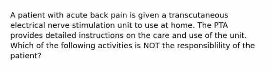 A patient with acute back pain is given a transcutaneous electrical nerve stimulation unit to use at home. The PTA provides detailed instructions on the care and use of the unit. Which of the following activities is NOT the responsiblility of the patient?