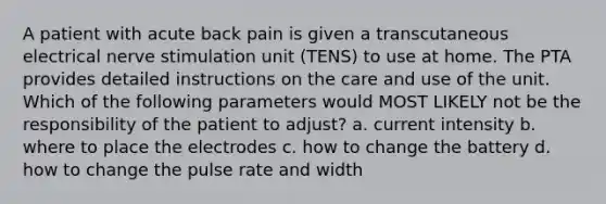 A patient with acute back pain is given a transcutaneous electrical nerve stimulation unit (TENS) to use at home. The PTA provides detailed instructions on the care and use of the unit. Which of the following parameters would MOST LIKELY not be the responsibility of the patient to adjust? a. current intensity b. where to place the electrodes c. how to change the battery d. how to change the pulse rate and width