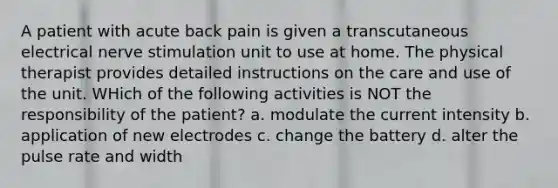 A patient with acute back pain is given a transcutaneous electrical nerve stimulation unit to use at home. The physical therapist provides detailed instructions on the care and use of the unit. WHich of the following activities is NOT the responsibility of the patient? a. modulate the current intensity b. application of new electrodes c. change the battery d. alter the pulse rate and width