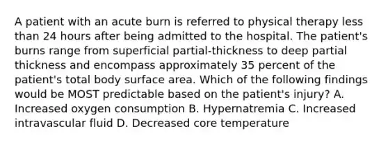 A patient with an acute burn is referred to physical therapy less than 24 hours after being admitted to the hospital. The patient's burns range from superficial partial-thickness to deep partial thickness and encompass approximately 35 percent of the patient's total body surface area. Which of the following findings would be MOST predictable based on the patient's injury? A. Increased oxygen consumption B. Hypernatremia C. Increased intravascular fluid D. Decreased core temperature