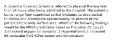 A patient with an acute burn is referred to physical therapy less than 24 hours after being admitted to the hospital. The patient's burns range from superficial partial-thickness to deep partial-thickness and encompass approximately 35 percent of the patient's total body surface area. Which of the following findings would be the MOST predictable based on the patient's injury? 1.Increased oxygen consumption 2.Hypernatremia 3.Increased intravascular fluid 4.Decreased core temperature