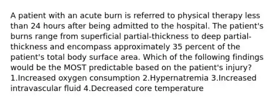 A patient with an acute burn is referred to physical therapy less than 24 hours after being admitted to the hospital. The patient's burns range from superficial partial-thickness to deep partial-thickness and encompass approximately 35 percent of the patient's total body surface area. Which of the following findings would be the MOST predictable based on the patient's injury? 1.Increased oxygen consumption 2.Hypernatremia 3.Increased intravascular fluid 4.Decreased core temperature