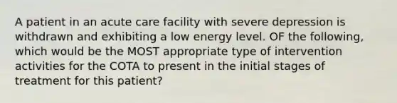 A patient in an acute care facility with severe depression is withdrawn and exhibiting a low energy level. OF the following, which would be the MOST appropriate type of intervention activities for the COTA to present in the initial stages of treatment for this patient?