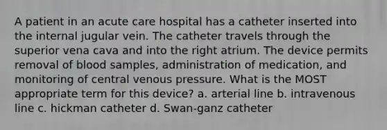 A patient in an acute care hospital has a catheter inserted into the internal jugular vein. The catheter travels through the superior vena cava and into the right atrium. The device permits removal of blood samples, administration of medication, and monitoring of central venous pressure. What is the MOST appropriate term for this device? a. arterial line b. intravenous line c. hickman catheter d. Swan-ganz catheter