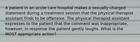 A patient in an acute care hospital makes a sexually charged statement during a treatment session that the physical therapist assistant finds to be offensive. The physical therapist assistant expresses to the patient that the comment was inappropriate, however, in response the patient gently laughs. What is the MOST appropriate action?