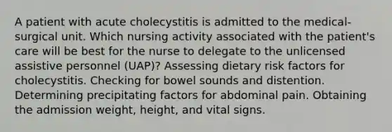 A patient with acute cholecystitis is admitted to the medical-surgical unit. Which nursing activity associated with the patient's care will be best for the nurse to delegate to the unlicensed assistive personnel (UAP)? Assessing dietary risk factors for cholecystitis. Checking for bowel sounds and distention. Determining precipitating factors for abdominal pain. Obtaining the admission weight, height, and vital signs.