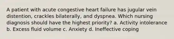 A patient with acute congestive heart failure has jugular vein distention, crackles bilaterally, and dyspnea. Which nursing diagnosis should have the highest priority? a. Activity intolerance b. Excess fluid volume c. Anxiety d. Ineffective coping