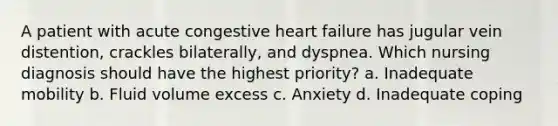 A patient with acute congestive heart failure has jugular vein distention, crackles bilaterally, and dyspnea. Which nursing diagnosis should have the highest priority? a. Inadequate mobility b. Fluid volume excess c. Anxiety d. Inadequate coping