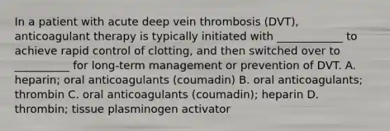 In a patient with acute deep vein thrombosis (DVT), anticoagulant therapy is typically initiated with ____________ to achieve rapid control of clotting, and then switched over to __________ for long-term management or prevention of DVT. A. heparin; oral anticoagulants (coumadin) B. oral anticoagulants; thrombin C. oral anticoagulants (coumadin); heparin D. thrombin; tissue plasminogen activator