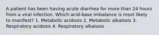 A patient has been having acute diarrhea for <a href='https://www.questionai.com/knowledge/keWHlEPx42-more-than' class='anchor-knowledge'>more than</a> 24 hours from a viral infection. Which acid-base imbalance is most likely to manifest? 1. Metabolic acidosis 2. Metabolic alkalosis 3. Respiratory acidosis 4. Respiratory alkalosis