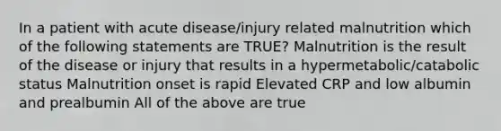 In a patient with acute disease/injury related malnutrition which of the following statements are TRUE? Malnutrition is the result of the disease or injury that results in a hypermetabolic/catabolic status Malnutrition onset is rapid Elevated CRP and low albumin and prealbumin All of the above are true