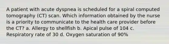 A patient with acute dyspnea is scheduled for a spiral computed tomography (CT) scan. Which information obtained by the nurse is a priority to communicate to the health care provider before the CT? a. Allergy to shellfish b. Apical pulse of 104 c. Respiratory rate of 30 d. Oxygen saturation of 90%