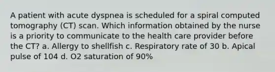 A patient with acute dyspnea is scheduled for a spiral computed tomography (CT) scan. Which information obtained by the nurse is a priority to communicate to the health care provider before the CT? a. Allergy to shellfish c. Respiratory rate of 30 b. Apical pulse of 104 d. O2 saturation of 90%