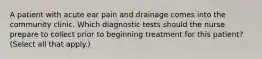 A patient with acute ear pain and drainage comes into the community clinic. Which diagnostic tests should the nurse prepare to collect prior to beginning treatment for this patient? (Select all that apply.)