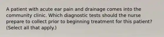 A patient with acute ear pain and drainage comes into the community clinic. Which diagnostic tests should the nurse prepare to collect prior to beginning treatment for this patient? (Select all that apply.)