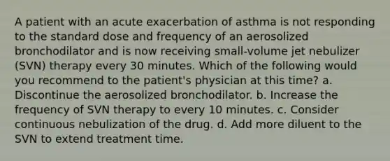 A patient with an acute exacerbation of asthma is not responding to the standard dose and frequency of an aerosolized bronchodilator and is now receiving small-volume jet nebulizer (SVN) therapy every 30 minutes. Which of the following would you recommend to the patient's physician at this time? a. Discontinue the aerosolized bronchodilator. b. Increase the frequency of SVN therapy to every 10 minutes. c. Consider continuous nebulization of the drug. d. Add more diluent to the SVN to extend treatment time.