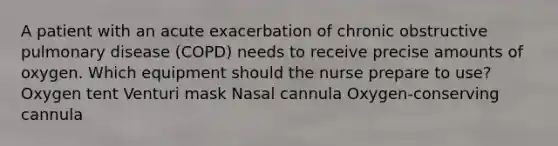 A patient with an acute exacerbation of chronic obstructive pulmonary disease (COPD) needs to receive precise amounts of oxygen. Which equipment should the nurse prepare to use? Oxygen tent Venturi mask Nasal cannula Oxygen-conserving cannula