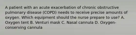 A patient with an acute exacerbation of chronic obstructive pulmonary disease (COPD) needs to receive precise amounts of oxygen. Which equipment should the nurse prepare to use? A. Oxygen tent B. Venturi mask C. Nasal cannula D. Oxygen-conserving cannula