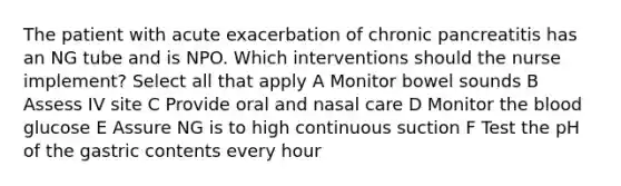 The patient with acute exacerbation of chronic pancreatitis has an NG tube and is NPO. Which interventions should the nurse implement? Select all that apply A Monitor bowel sounds B Assess IV site C Provide oral and nasal care D Monitor the blood glucose E Assure NG is to high continuous suction F Test the pH of the gastric contents every hour