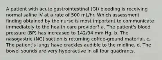 A patient with acute gastrointestinal (GI) bleeding is receiving normal saline IV at a rate of 500 mL/hr. Which assessment finding obtained by the nurse is most important to communicate immediately to the health care provider? a. The patient's blood pressure (BP) has increased to 142/94 mm Hg. b. The nasogastric (NG) suction is returning coffee-ground material. c. The patient's lungs have crackles audible to the midline. d. The bowel sounds are very hyperactive in all four quadrants.