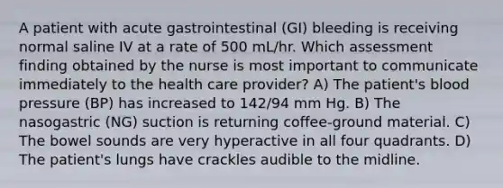 A patient with acute gastrointestinal (GI) bleeding is receiving normal saline IV at a rate of 500 mL/hr. Which assessment finding obtained by the nurse is most important to communicate immediately to the health care provider? A) The patient's blood pressure (BP) has increased to 142/94 mm Hg. B) The nasogastric (NG) suction is returning coffee-ground material. C) The bowel sounds are very hyperactive in all four quadrants. D) The patient's lungs have crackles audible to the midline.