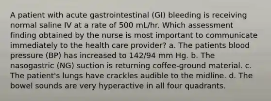 A patient with acute gastrointestinal (GI) bleeding is receiving normal saline IV at a rate of 500 mL/hr. Which assessment finding obtained by the nurse is most important to communicate immediately to the health care provider? a. The patients blood pressure (BP) has increased to 142/94 mm Hg. b. The nasogastric (NG) suction is returning coffee-ground material. c. The patient's lungs have crackles audible to the midline. d. The bowel sounds are very hyperactive in all four quadrants.