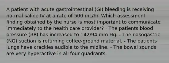 A patient with acute gastrointestinal (GI) bleeding is receiving normal saline IV at a rate of 500 mL/hr. Which assessment finding obtained by the nurse is most important to communicate immediately to the health care provider? - The patients blood pressure (BP) has increased to 142/94 mm Hg. - The nasogastric (NG) suction is returning coffee-ground material. - The patients lungs have crackles audible to the midline. - The bowel sounds are very hyperactive in all four quadrants.