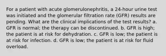 For a patient with acute glomerulonephritis, a 24-hour urine test was initiated and the glomerular filtration rate (GFR) results are pending. What are the clinical implications of the test results? a. GFR is normal; the therapy can be discontinued. b. GFR is high; the patient is at risk for dehydration. c. GFR is low; the patient is at risk for infection. d. GFR is low; the patient is at risk for fluid overload.