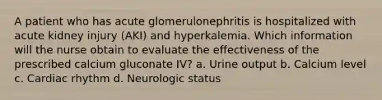 A patient who has acute glomerulonephritis is hospitalized with acute kidney injury (AKI) and hyperkalemia. Which information will the nurse obtain to evaluate the effectiveness of the prescribed calcium gluconate IV? a. Urine output b. Calcium level c. Cardiac rhythm d. Neurologic status