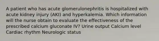 A patient who has acute glomerulonephritis is hospitalized with acute kidney injury (AKI) and hyperkalemia. Which information will the nurse obtain to evaluate the effectiveness of the prescribed calcium gluconate IV? Urine output Calcium level Cardiac rhythm Neurologic status