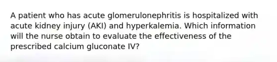 A patient who has acute glomerulonephritis is hospitalized with acute kidney injury (AKI) and hyperkalemia. Which information will the nurse obtain to evaluate the effectiveness of the prescribed calcium gluconate IV?