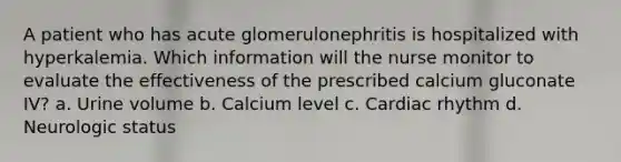 A patient who has acute glomerulonephritis is hospitalized with hyperkalemia. Which information will the nurse monitor to evaluate the effectiveness of the prescribed calcium gluconate IV? a. Urine volume b. Calcium level c. Cardiac rhythm d. Neurologic status