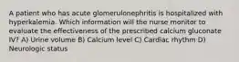 A patient who has acute glomerulonephritis is hospitalized with hyperkalemia. Which information will the nurse monitor to evaluate the effectiveness of the prescribed calcium gluconate IV? A) Urine volume B) Calcium level C) Cardiac rhythm D) Neurologic status