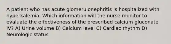 A patient who has acute glomerulonephritis is hospitalized with hyperkalemia. Which information will the nurse monitor to evaluate the effectiveness of the prescribed calcium gluconate IV? A) Urine volume B) Calcium level C) Cardiac rhythm D) Neurologic status