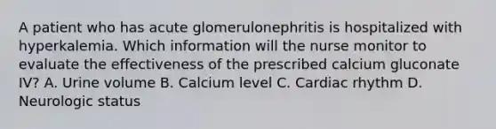 A patient who has acute glomerulonephritis is hospitalized with hyperkalemia. Which information will the nurse monitor to evaluate the effectiveness of the prescribed calcium gluconate IV? A. Urine volume B. Calcium level C. Cardiac rhythm D. Neurologic status