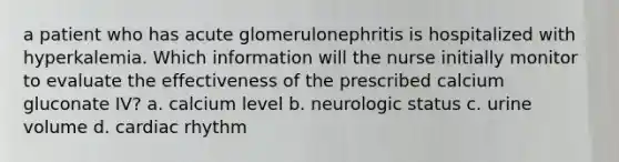 a patient who has acute glomerulonephritis is hospitalized with hyperkalemia. Which information will the nurse initially monitor to evaluate the effectiveness of the prescribed calcium gluconate IV? a. calcium level b. neurologic status c. urine volume d. cardiac rhythm