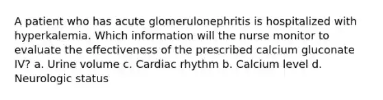 A patient who has acute glomerulonephritis is hospitalized with hyperkalemia. Which information will the nurse monitor to evaluate the effectiveness of the prescribed calcium gluconate IV? a. Urine volume c. Cardiac rhythm b. Calcium level d. Neurologic status