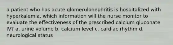 a patient who has acute glomerulonephritis is hospitalized with hyperkalemia. which information will the nurse monitor to evaluate the effectiveness of the prescribed calcium gluconate IV? a. urine volume b. calcium level c. cardiac rhythm d. neurological status