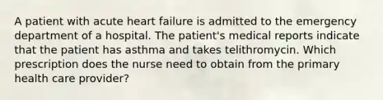 A patient with acute heart failure is admitted to the emergency department of a hospital. The patient's medical reports indicate that the patient has asthma and takes telithromycin. Which prescription does the nurse need to obtain from the primary health care provider?