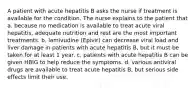 A patient with acute hepatitis B asks the nurse if treatment is available for the condition. The nurse explains to the patient that a. because no medication is available to treat acute viral hepatitis, adequate nutrition and rest are the most important treatments. b. lamivudine (Epivir) can decrease viral load and liver damage in patients with acute hepatitis B, but it must be taken for at least 1 year. c. patients with acute hepatitis B can be given HBIG to help reduce the symptoms. d. various antiviral drugs are available to treat acute hepatitis B, but serious side effects limit their use.