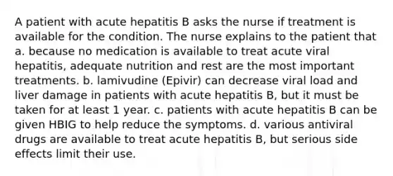 A patient with acute hepatitis B asks the nurse if treatment is available for the condition. The nurse explains to the patient that a. because no medication is available to treat acute viral hepatitis, adequate nutrition and rest are the most important treatments. b. lamivudine (Epivir) can decrease viral load and liver damage in patients with acute hepatitis B, but it must be taken for at least 1 year. c. patients with acute hepatitis B can be given HBIG to help reduce the symptoms. d. various antiviral drugs are available to treat acute hepatitis B, but serious side effects limit their use.