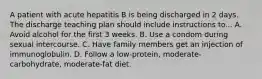 A patient with acute hepatitis B is being discharged in 2 days. The discharge teaching plan should include instructions to... A. Avoid alcohol for the first 3 weeks. B. Use a condom during sexual intercourse. C. Have family members get an injection of immunoglobulin. D. Follow a low-protein, moderate-carbohydrate, moderate-fat diet.