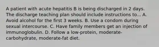 A patient with acute hepatitis B is being discharged in 2 days. The discharge teaching plan should include instructions to... A. Avoid alcohol for the first 3 weeks. B. Use a condom during sexual intercourse. C. Have family members get an injection of immunoglobulin. D. Follow a low-protein, moderate-carbohydrate, moderate-fat diet.