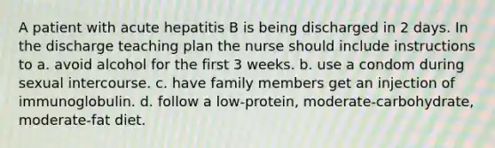 A patient with acute hepatitis B is being discharged in 2 days. In the discharge teaching plan the nurse should include instructions to a. avoid alcohol for the first 3 weeks. b. use a condom during sexual intercourse. c. have family members get an injection of immunoglobulin. d. follow a low-protein, moderate-carbohydrate, moderate-fat diet.