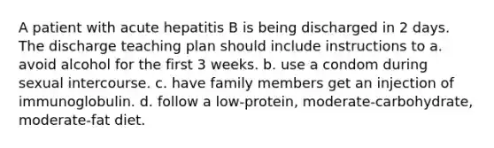 A patient with acute hepatitis B is being discharged in 2 days. The discharge teaching plan should include instructions to a. avoid alcohol for the first 3 weeks. b. use a condom during sexual intercourse. c. have family members get an injection of immunoglobulin. d. follow a low-protein, moderate-carbohydrate, moderate-fat diet.