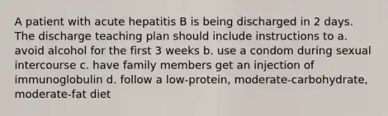 A patient with acute hepatitis B is being discharged in 2 days. The discharge teaching plan should include instructions to a. avoid alcohol for the first 3 weeks b. use a condom during sexual intercourse c. have family members get an injection of immunoglobulin d. follow a low-protein, moderate-carbohydrate, moderate-fat diet