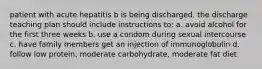 patient with acute hepatitis b is being discharged. the discharge teaching plan should include instructions to: a. avoid alcohol for the first three weeks b. use a condom during sexual intercourse c. have family members get an injection of immunoglobulin d. follow low protein, moderate carbohydrate, moderate fat diet