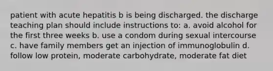 patient with acute hepatitis b is being discharged. the discharge teaching plan should include instructions to: a. avoid alcohol for the first three weeks b. use a condom during sexual intercourse c. have family members get an injection of immunoglobulin d. follow low protein, moderate carbohydrate, moderate fat diet