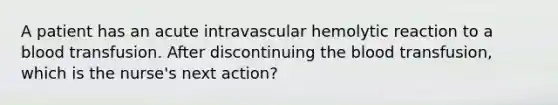 A patient has an acute intravascular hemolytic reaction to a blood transfusion. After discontinuing <a href='https://www.questionai.com/knowledge/k7oXMfj7lk-the-blood' class='anchor-knowledge'>the blood</a> transfusion, which is the nurse's next action?